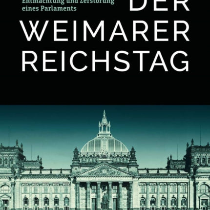 Der Weimarer Reichstag: Die Schleichende Ausschaltung, Entmachtung Und Zerstorung Eines Parlaments