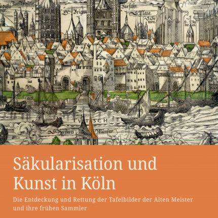 Säkularisation und Kunst in Köln: Die Entdeckung und Rettung der Tafelbilder der Alten Meister und ihre frühen Sammler