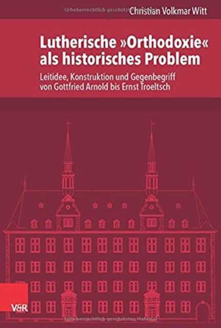 Lutherische "Orthodoxie" als historisches Problem: Leitidee, Konstruktion und Gegenbegriff von Gottfried Arnold bis Ernst Troeltsch