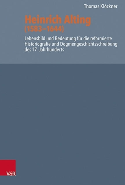 Heinrich Alting (1583-1644): Lebensbild und Bedeutung für die reformierte Historiografie und Dogmengeschichtsschreibung des 17. Jahrhunderts