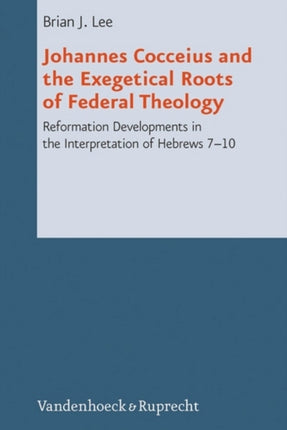 Johannes Cocceius and the Exegetical Roots of Federal Theology: Reformation Developments in the Interpretation of Hebrews 710