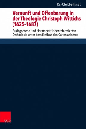 Vernunft und Offenbarung in der Theologie Christoph Wittichs (16251687): Prolegomena und Hermeneutik der reformierten Orthodoxie unter dem Einfluss des Cartesianismus