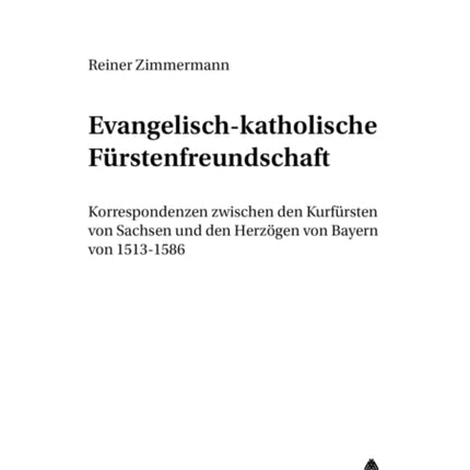 Evangelisch-Katholische Fuerstenfreundschaft: Korrespondenzen Zwischen Den Kurfuersten Von Sachsen Und Den Herzoegen Von Bayern Von 1513-1586