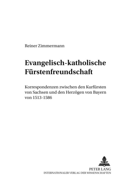 Evangelisch-Katholische Fuerstenfreundschaft: Korrespondenzen Zwischen Den Kurfuersten Von Sachsen Und Den Herzoegen Von Bayern Von 1513-1586