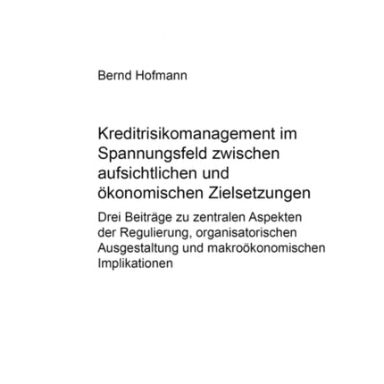 Kreditrisikomanagement Im Spannungsfeld Zwischen Aufsichtlichen Und Oekonomischen Zielsetzungen: Drei Beitraege Zu Zentralen Aspekten Der Regulierung, Organisatorischen Ausgestaltung Und Makrooekonomischen Implikationen