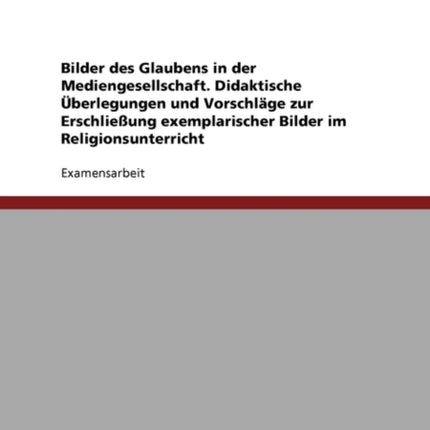 Bilder Des Glaubens in Der Mediengesellschaft. Didaktische Überlegungen Und Vorschläge Zur Erschließung Exemplarischer Bilder Im Religionsunterricht