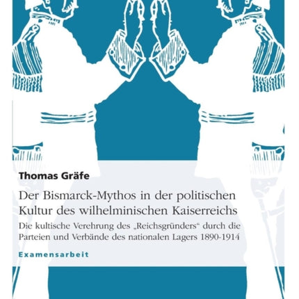 Der BismarckMythos in der politischen Kultur des wilhelminischen Kaiserreichs Die kultische Verehrung des Reichsgrnders durch die Parteien und Verbnde des nationalen Lagers 18901914