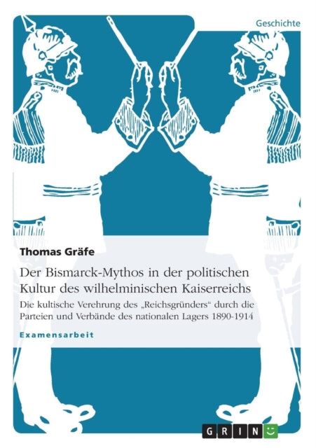 Der BismarckMythos in der politischen Kultur des wilhelminischen Kaiserreichs Die kultische Verehrung des Reichsgrnders durch die Parteien und Verbnde des nationalen Lagers 18901914