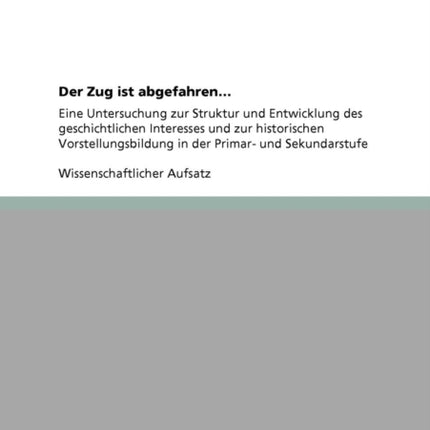 Der Zug ist abgefahren Eine Untersuchung zur Struktur und Entwicklung des geschichtlichen Interesses und zur historischen Vorstellungsbildung in der Primar und Sekundarstufe