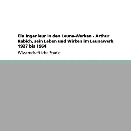 Ein Ingenieur in den LeunaWerken  Arthur Rabich sein Leben und Wirken im Leunawerk 1927 bis 1964