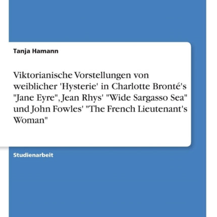 Viktorianische Vorstellungen von weiblicher Hysterie in Charlotte Bronts Jane Eyre Jean Rhys Wide Sargasso Sea und John Fowles The French Lieutenants Woman