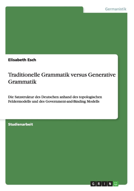 Traditionelle Grammatik versus Generative Grammatik Die Satzstruktur des Deutschen anhand des topologischen Feldermodells und des GovernmentandBinding Modells