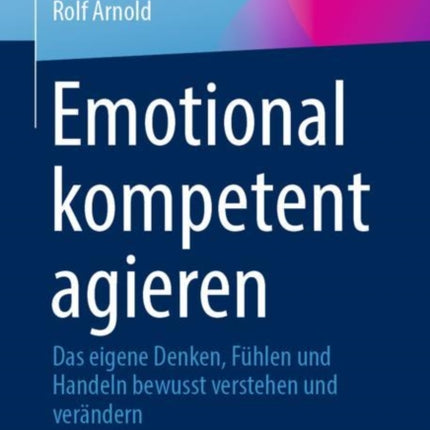 Emotional kompetent agieren: Das eigene Denken, Fühlen und Handeln bewusst verstehen und verändern