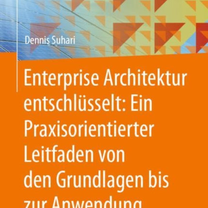 Enterprise Architektur entschlüsselt Ein Praxisorientierter Leitfaden von den Grundlagen bis zur Anwendung