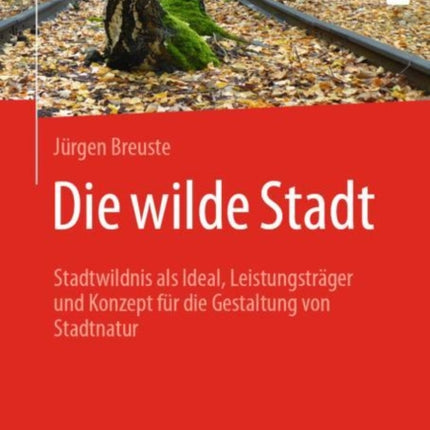 Die wilde Stadt: Stadtwildnis als Ideal, Leistungsträger und Konzept für die Gestaltung von Stadtnatur