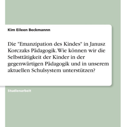 Die Emanzipation des Kindes in Janusz Korczaks Pdagogik Wie knnen wir die Selbstttigkeit der Kinder in der gegenwrtigen Pdagogik und in unserem aktuellen Schulsystem untersttzen