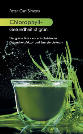 Chlorophyll - Gesundheit ist grün: Das grüne Blut - ein entscheidender Gesundheitsfaktor und Energie-Lieferant