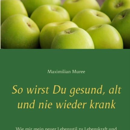 So wirst Du gesund, alt und nie wieder krank: Wie mir mein neuer Lebensstil zu Lebenskraft und Fitness verhalf