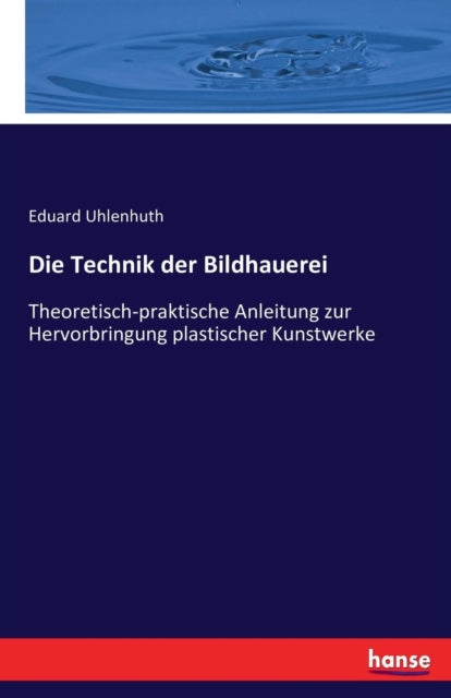 Die Technik der Bildhauerei: Theoretisch-praktische Anleitung zur Hervorbringung plastischer Kunstwerke