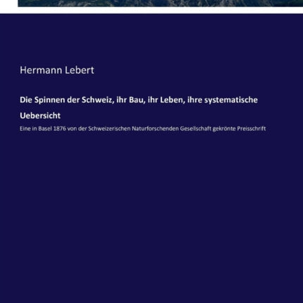 Die Spinnen der Schweiz, ihr Bau, ihr Leben, ihre systematische Uebersicht: Eine in Basel 1876 von der Schweizerischen Naturforschenden Gesellschaft gekrönte Preisschrift