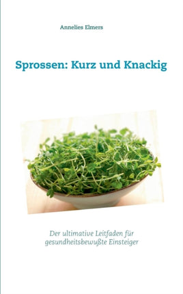 Sprossen: Kurz und Knackig: Das ultimative Handbuch für gesundheitsbewusste Einsteiger