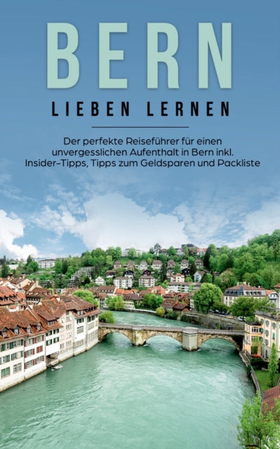 Bern lieben lernen: Der perfekte Reiseführer für einen unvergesslichen Aufenthalt in Bern inkl. Insider-Tipps, Tipps zum Geldsparen und Packliste