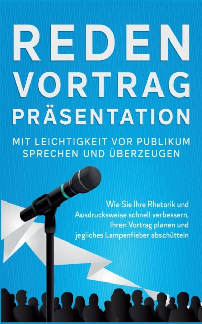 Reden, Vortrag, Präsentation - Mit Leichtigkeit vor Publikum sprechen und überzeugen: Wie Sie Ihre Rhetorik und Ausdrucksweise schnell verbessern, Ihren Vortrag planen und jegliches Lampenfieber abschütteln