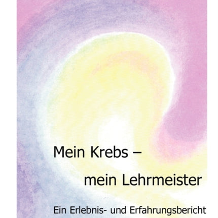 Mein Krebs - mein Lehrmeister: Ein Erlebnis- und Erfahrungsbericht