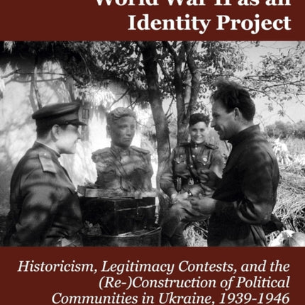 World War II as an Identity Project: Historicism, Legitimacy Contests, and the (Re-)Construction of Political Communities in Ukraine, 19391946