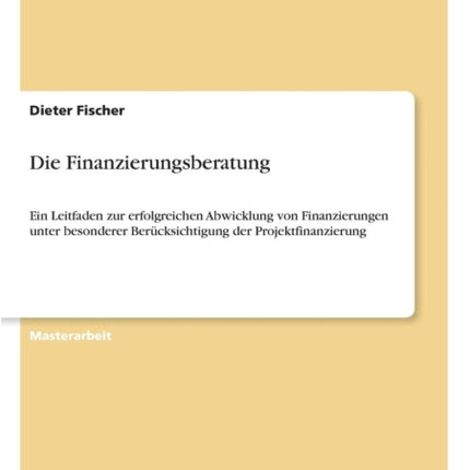 Die Finanzierungsberatung: Ein Leitfaden zur erfolgreichen Abwicklung von Finanzierungen unter besonderer Berücksichtigung der Projektfinanzierung