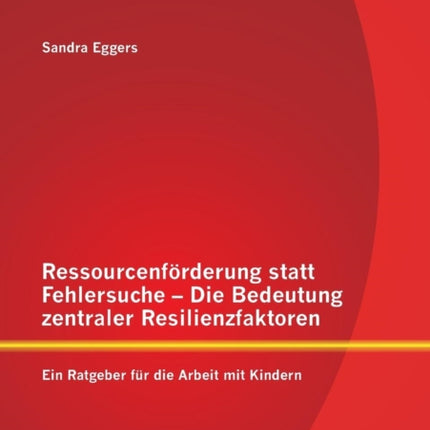 Ressourcenförderung statt Fehlersuche - Die Bedeutung zentraler Resilienzfaktoren: Ein Ratgeber für die Arbeit mit Kindern