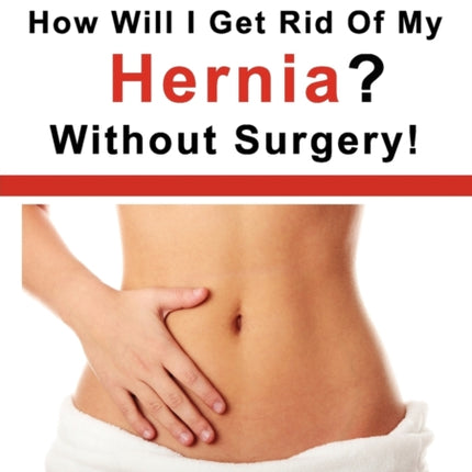 How Will I Get Rid Of My Hernia? Without Surgery!: Detailed Instructions