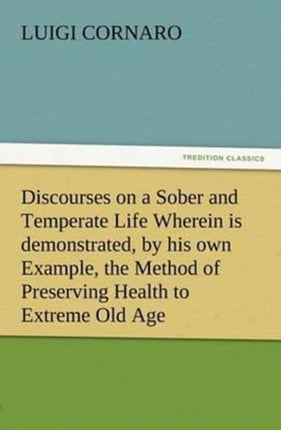 Discourses on a Sober and Temperate Life Wherein is demonstrated, by his own Example, the Method of Preserving Health to Extreme Old Age