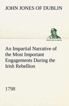 An Impartial Narrative of the Most Important Engagements Which Took Place Between His Majesty's Forces and the Rebels, During the Irish Rebellion, 1798.