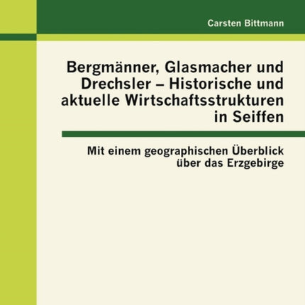 Bergmänner, Glasmacher und Drechsler - Historische und aktuelle Wirtschaftsstrukturen in Seiffen: Mit einem geographischen Überblick über das Erzgebirge