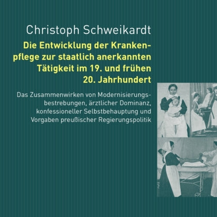 Die Entwicklung Der Krankenpflege Zur Staatlich Anerkannten Taetigkeit Im 19. Und Fruehen 20. Jahrhundert: Das Zusammenwirken Von Modernisierungbestrebungen, Aerztlicher Dominanz, Konfessioneller Selbstbehauptung Und Vorgaben Preußischer Re