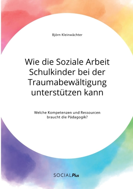 Wie die Soziale Arbeit Schulkinder bei der Traumabewältigung unterstützen kann. Welche Kompetenzen und Ressourcen braucht die Pädagogik?