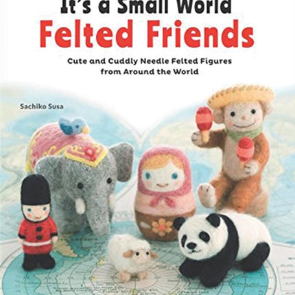 It's a Small World Felted Friends by Sachiko Susa: Cute and Cuddly Needle Felted Figures from Around the World