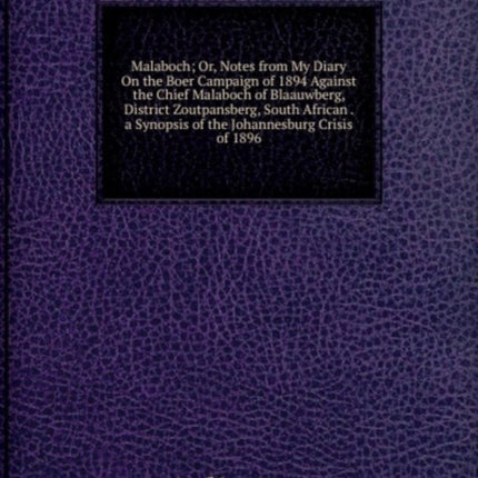 Malaboch Or Notes from My Diary On the Boer Campaign of 1894 Against the Chief Malaboch of Blaauwberg District Zoutpansberg South African . a Synopsis of the Johannesburg Crisis of 1896