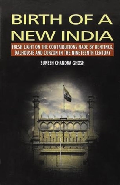 Birth of a New India: Fresh Light on the Contributions Made by Bentinck, Dalhousie and Curzon in the Nineteenth Century