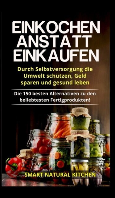 Einkochen anstatt Einkaufen - Durch Selbstversorgung die Umwelt schützen, Geld sparen und gesund leben: Die 150 besten Alternativen zu den beliebtesten Fertigprodukten