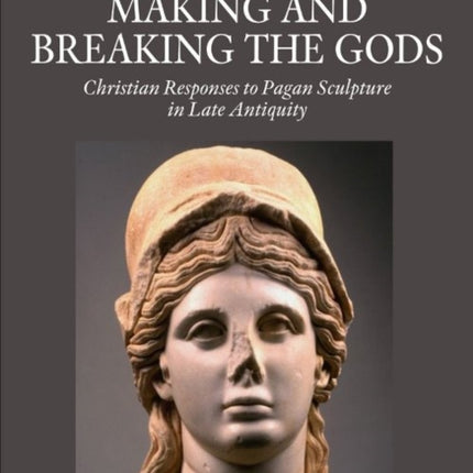 Making and Breaking the Gods: Christian Responses to Pagan Sculpture in Late Antiquity