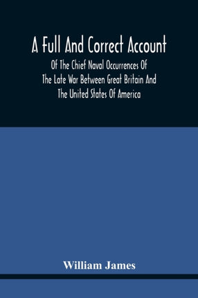 A Full And Correct Account Of The Chief Naval Occurrences Of The Late War Between Great Britain And The United States Of America: Preceded By A Cursory Examination Of The American Accounts Of Their Naval Actions Fought Previous To That Peri