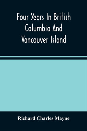 Four Years In British Columbia And Vancouver Island: An Account Of Their Forests, Rivers, Coasts, Gold Fields And Resources For Colonisation