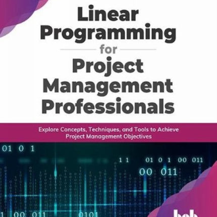 Linear Programming for Project Management Professionals: Explore Concepts, Techniques, and Tools to Achieve Project Management Objectives