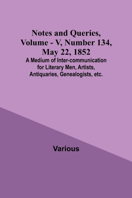 Notes and Queries, Vol. V, Number 134, May 22, 1852; A Medium of Inter-communication for Literary Men, Artists, Antiquaries, Genealogists, etc.