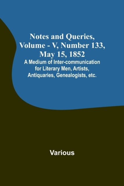 Notes and Queries, Vol. V, Number 133, May 15, 1852; A Medium of Inter-communication for Literary Men, Artists, Antiquaries, Genealogists, etc.