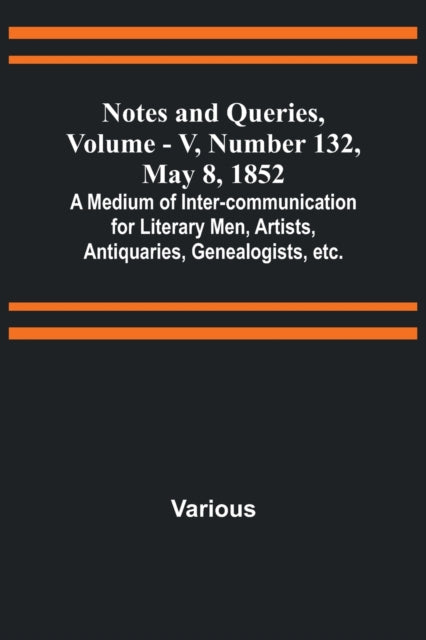 Notes and Queries, Vol. V, Number 132, May 8, 1852; A Medium of Inter-communication for Literary Men, Artists, Antiquaries, Genealogists, etc.