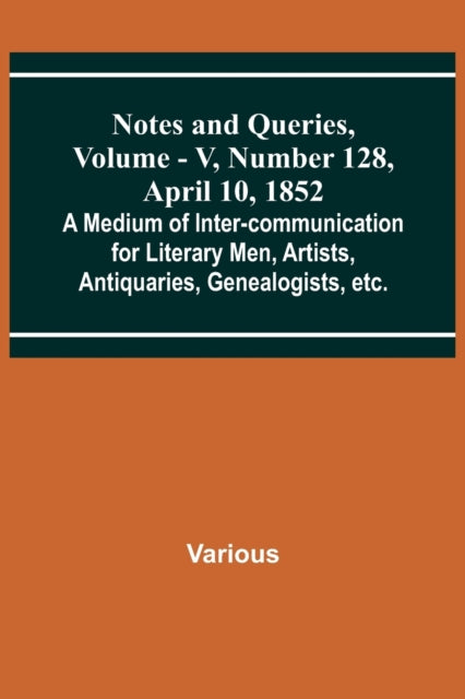 Notes and Queries, Vol. V, Number 128, April 10, 1852; A Medium of Inter-communication for Literary Men, Artists, Antiquaries, Genealogists, etc.