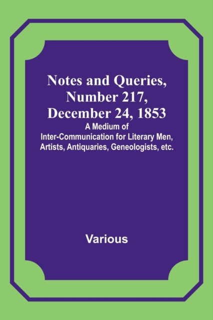 Notes and Queries, Number 217, December 24, 1853; A Medium of Inter-communication for Literary Men, Artists, Antiquaries, Geneologists, etc.